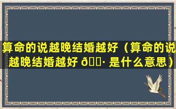 算命的说越晚结婚越好（算命的说越晚结婚越好 🕷 是什么意思）